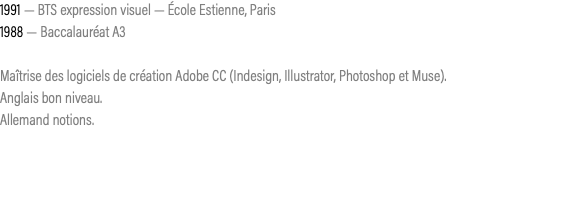 1991 — BTS expression visuel — École Estienne, Paris 1988 — Baccalauréat A3 Maîtrise des logiciels de création Adobe CC (Indesign, Illustrator, Photoshop et Muse). Anglais bon niveau. Allemand notions. 